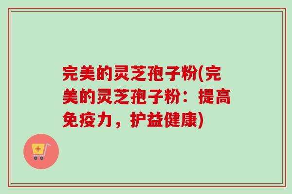 完美的灵芝孢子粉(完美的灵芝孢子粉：提高免疫力，护益健康)
