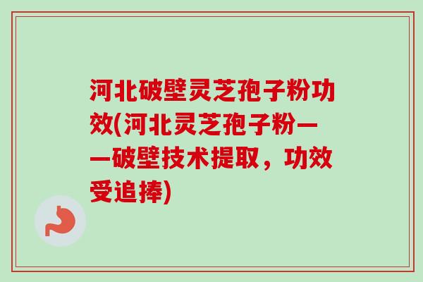 河北破壁灵芝孢子粉功效(河北灵芝孢子粉——破壁技术提取，功效受追捧)