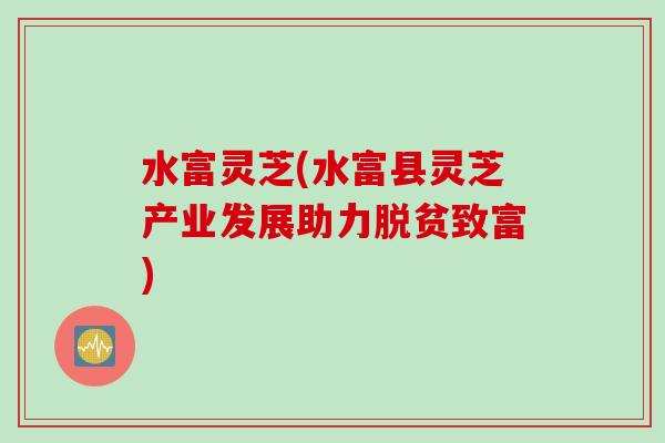 水富灵芝(水富县灵芝产业发展助力脱贫致富)