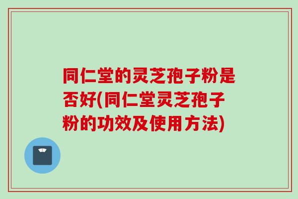 同仁堂的灵芝孢子粉是否好(同仁堂灵芝孢子粉的功效及使用方法)