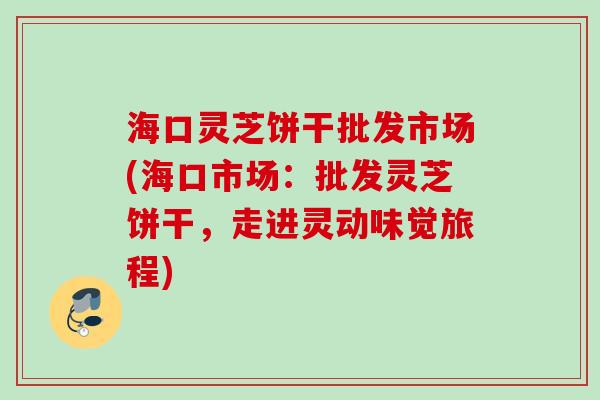 海口灵芝饼干批发市场(海口市场：批发灵芝饼干，走进灵动味觉旅程)