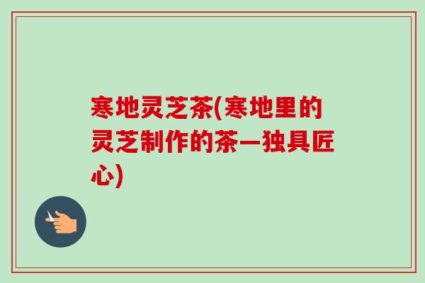 寒地灵芝茶(寒地里的灵芝制作的茶—独具匠心)