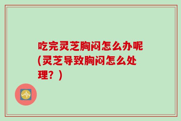 吃完灵芝胸闷怎么办呢(灵芝导致胸闷怎么处理？)