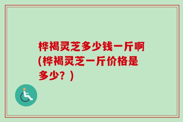 桦褐灵芝多少钱一斤啊(桦褐灵芝一斤价格是多少？)