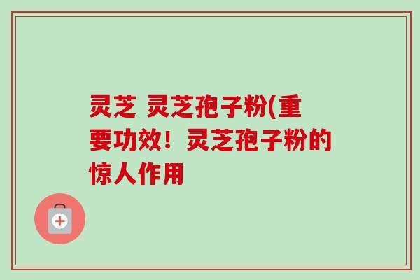 灵芝 灵芝孢子粉(重要功效！灵芝孢子粉的惊人作用