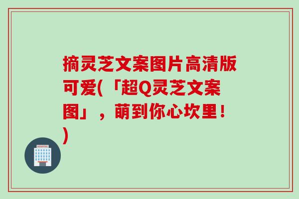 摘灵芝文案图片高清版可爱(「超Q灵芝文案图」，萌到你心坎里！)
