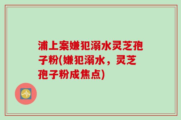 浦上案嫌犯溺水灵芝孢子粉(嫌犯溺水，灵芝孢子粉成焦点)