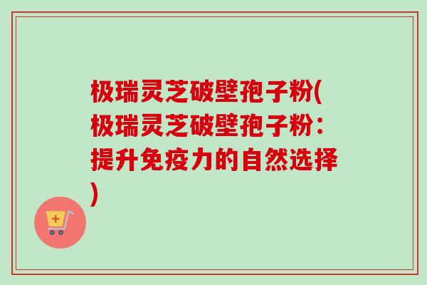 极瑞灵芝破壁孢子粉(极瑞灵芝破壁孢子粉：提升免疫力的自然选择)