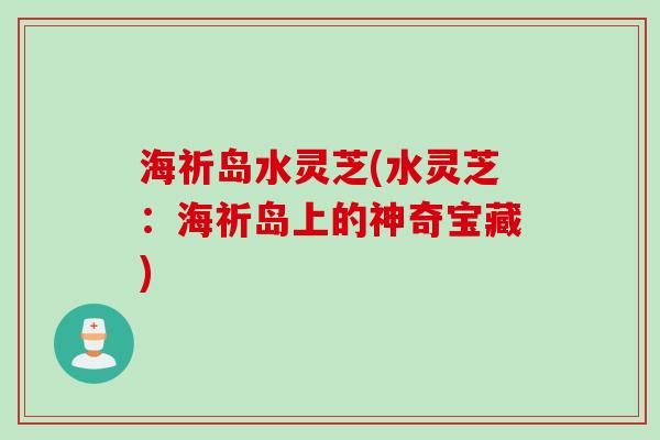 海祈岛水灵芝(水灵芝:海祈岛上的神奇宝藏) 海祈岛水灵芝(水灵芝:海祈岛上的神奇宝藏)