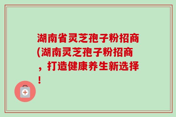 湖南省灵芝孢子粉招商(湖南灵芝孢子粉招商，打造健康养生新选择！