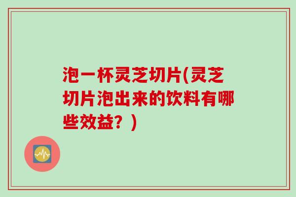 泡一杯灵芝切片(灵芝切片泡出来的饮料有哪些效益？)