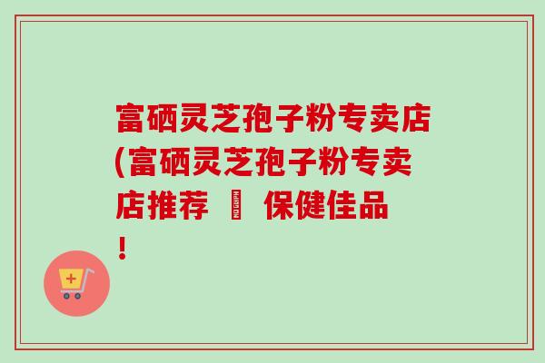 富硒灵芝孢子粉专卖店(富硒灵芝孢子粉专卖店推荐 – 保健佳品！