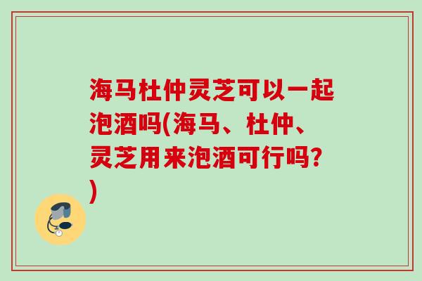 海马杜仲灵芝可以一起泡酒吗(海马、杜仲、灵芝用来泡酒可行吗？)