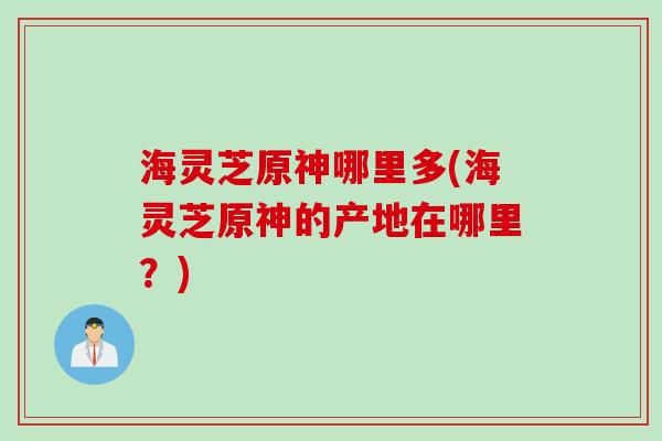 海灵芝原神哪里多(海灵芝原神的产地在哪里？)