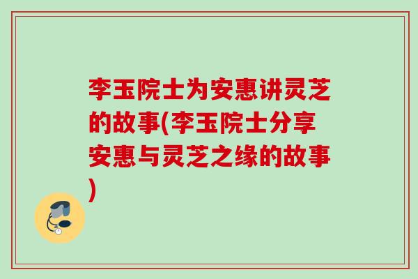 李玉院士为安惠讲灵芝的故事(李玉院士分享安惠与灵芝之缘的故事)