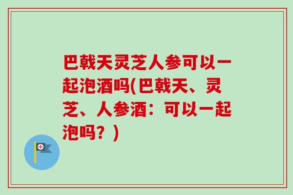 巴戟天灵芝人参可以一起泡酒吗(巴戟天、灵芝、人参酒:可以一起泡吗?) 巴戟天灵芝人参可以一起泡酒吗(巴戟天、灵芝、人参酒:可以一起泡吗?)