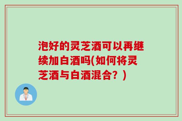 泡好的灵芝酒可以再继续加白酒吗(如何将灵芝酒与白酒混合？)