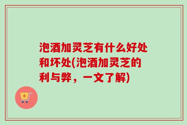 泡酒加灵芝有什么好处和坏处(泡酒加灵芝的利与弊，一文了解)