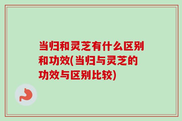 当归和灵芝有什么区别和功效(当归与灵芝的功效与区别比较) 当归和灵芝有什么区别和功效(当归与灵芝的功效与区别比较)