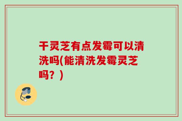 干灵芝有点发霉可以清洗吗(能清洗发霉灵芝吗？)
