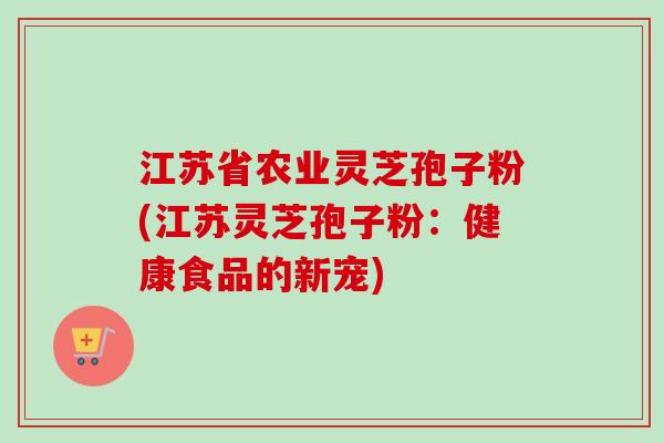 江苏省农业灵芝孢子粉(江苏灵芝孢子粉：健康食品的新宠)