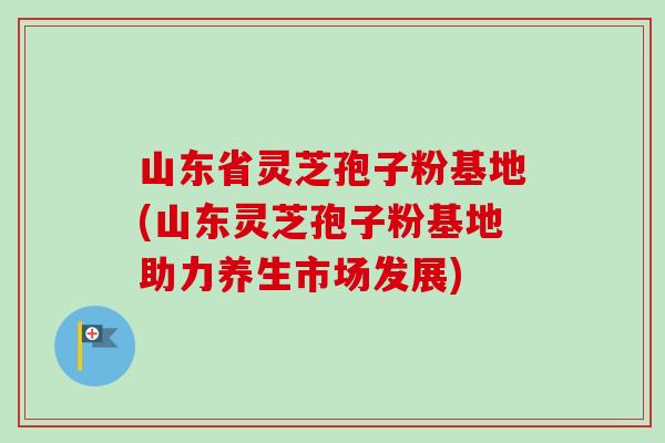 山东省灵芝孢子粉基地(山东灵芝孢子粉基地助力养生市场发展)