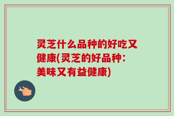 灵芝什么品种的好吃又健康(灵芝的好品种：美味又有益健康)