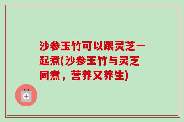 沙参玉竹可以跟灵芝一起煮(沙参玉竹与灵芝同煮，营养又养生)