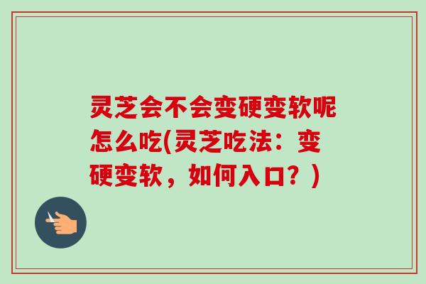 灵芝会不会变硬变软呢怎么吃(灵芝吃法：变硬变软，如何入口？)