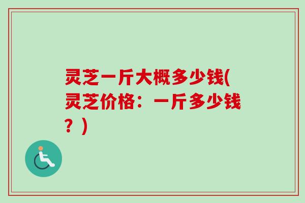 灵芝一斤大概多少钱(灵芝价格：一斤多少钱？)