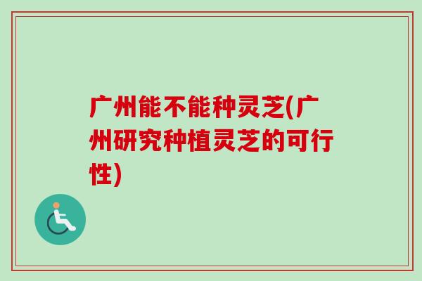 广州能不能种灵芝(广州研究种植灵芝的可行性)