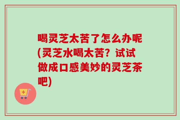 喝灵芝太苦了怎么办呢(灵芝水喝太苦？试试做成口感美妙的灵芝茶吧)