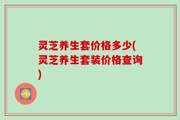灵芝养生套价格多少(灵芝养生套装价格查询)