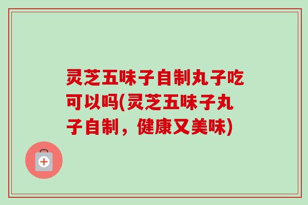 灵芝五味子自制丸子吃可以吗(灵芝五味子丸子自制,健康又美味) 灵芝五味子自制丸子吃可以吗(灵芝五味子丸子自制,健康又美味)