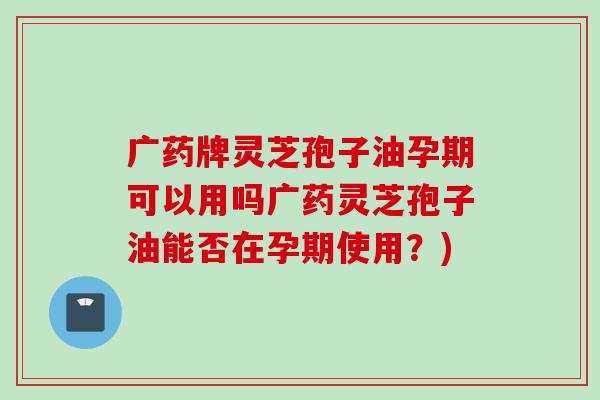 广药牌灵芝孢子油孕期可以用吗广药灵芝孢子油能否在孕期使用？)