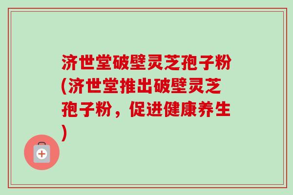 济世堂破壁灵芝孢子粉(济世堂推出破壁灵芝孢子粉，促进健康养生)
