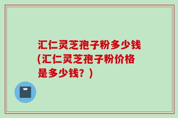 汇仁灵芝孢子粉多少钱(汇仁灵芝孢子粉价格是多少钱？)