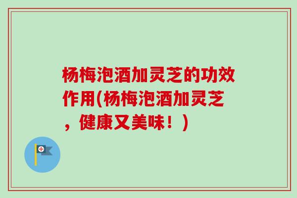 杨梅泡酒加灵芝的功效作用(杨梅泡酒加灵芝，健康又美味！)