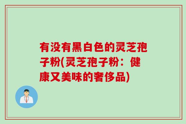 有没有黑白色的灵芝孢子粉(灵芝孢子粉：健康又美味的奢侈品)