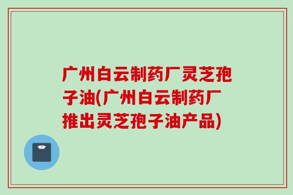 广州白云制药厂灵芝孢子油(广州白云制药厂推出灵芝孢子油产品)