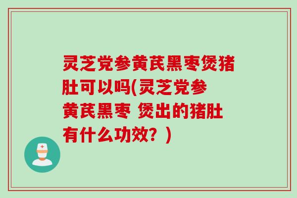 灵芝党参黄芪黑枣煲猪肚可以吗(灵芝党参 黄芪黑枣 煲出的猪肚有什么功效？)