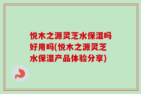 悦木之源灵芝水保湿吗好用吗(悦木之源灵芝水保湿产品体验分享)