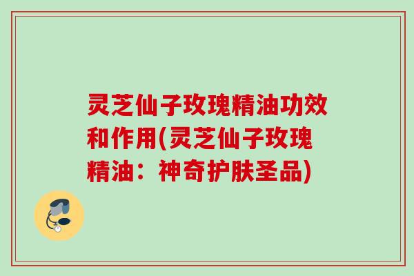灵芝仙子玫瑰精油功效和作用(灵芝仙子玫瑰精油：神奇护肤圣品)