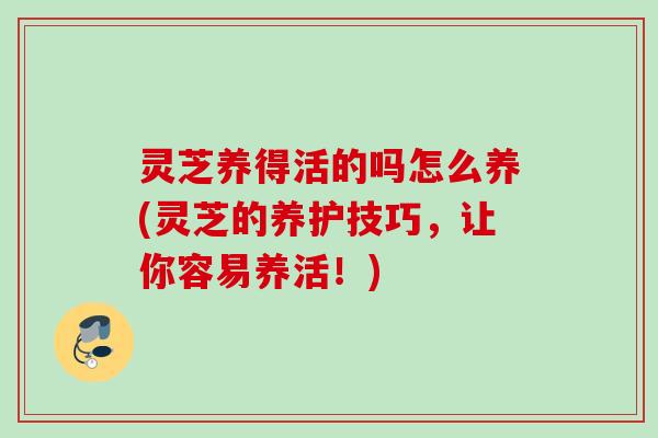 灵芝养得活的吗怎么养(灵芝的养护技巧，让你容易养活！)