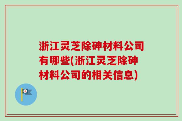 浙江灵芝除砷材料公司有哪些(浙江灵芝除砷材料公司的相关信息)