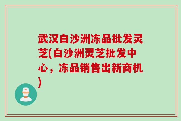 武汉白沙洲冻品批发灵芝(白沙洲灵芝批发中心，冻品销售出新商机)
