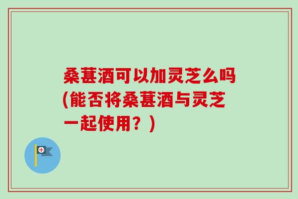 桑葚酒可以加灵芝么吗(能否将桑葚酒与灵芝一起使用?) 桑葚酒可以加灵芝么吗(能否将桑葚酒与灵芝一起使用?)