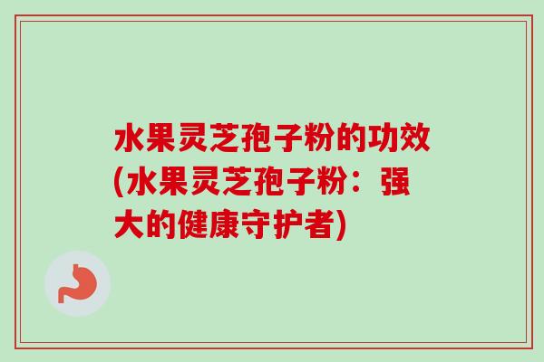 水果灵芝孢子粉的功效(水果灵芝孢子粉：强大的健康守护者)