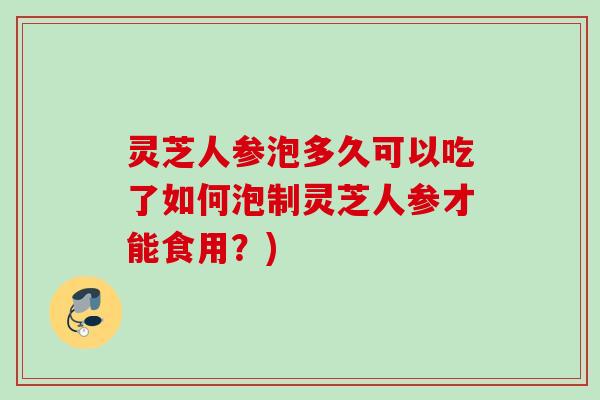 灵芝人参泡多久可以吃了如何泡制灵芝人参才能食用？)