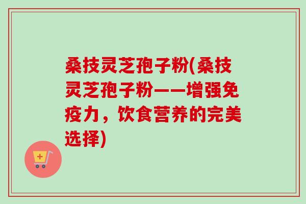 桑技灵芝孢子粉(桑技灵芝孢子粉——增强免疫力，饮食营养的完美选择)
